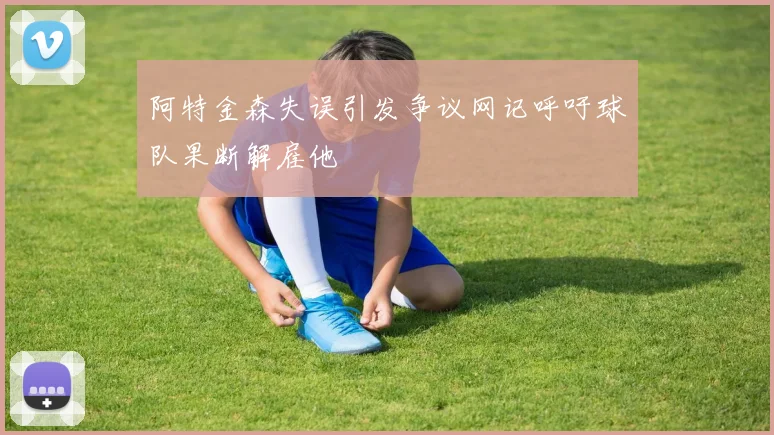 阿特金森失误引发争议网记呼吁球队果断解雇他