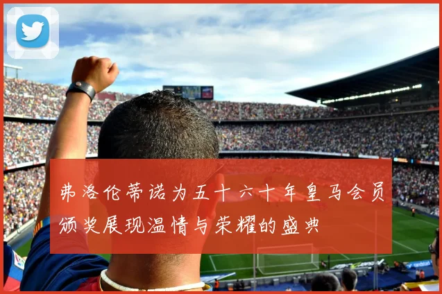 弗洛伦蒂诺为五十六十年皇马会员颁奖展现温情与荣耀的盛典