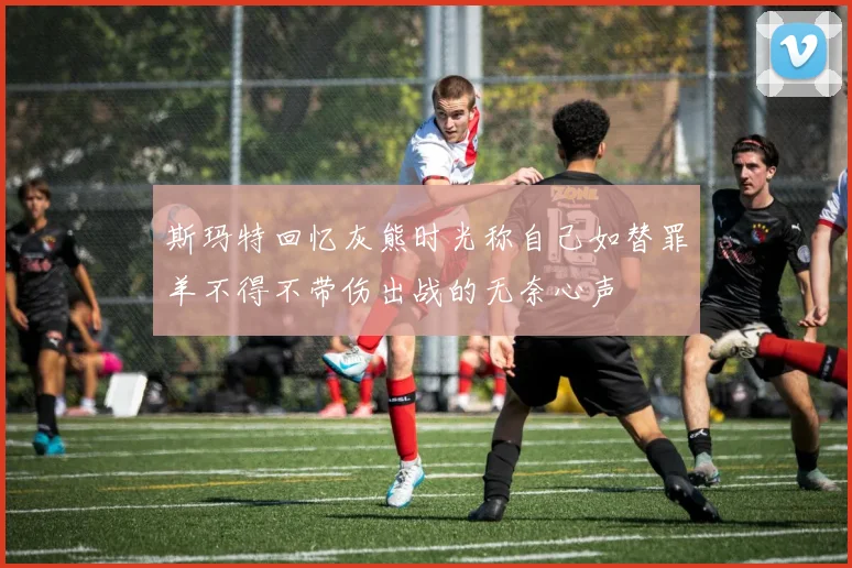 斯玛特回忆灰熊时光称自己如替罪羊不得不带伤出战的无奈心声