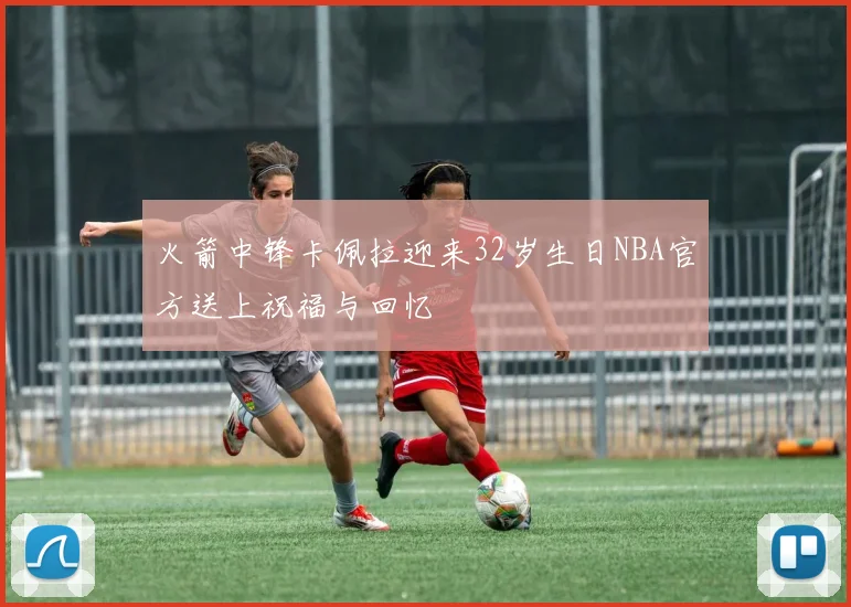 火箭中锋卡佩拉迎来32岁生日NBA官方送上祝福与回忆