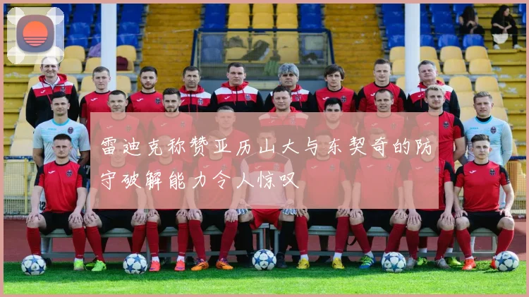 雷迪克称赞亚历山大与东契奇的防守破解能力令人惊叹