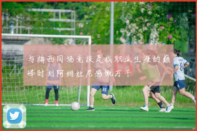 与梅西同场竞技是我职业生涯的巅峰时刻阿姆杜尼感慨万千