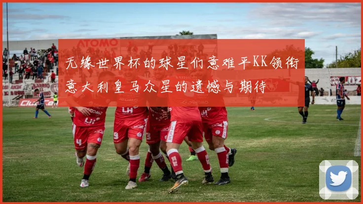 无缘世界杯的球星们意难平KK领衔意大利皇马众星的遗憾与期待