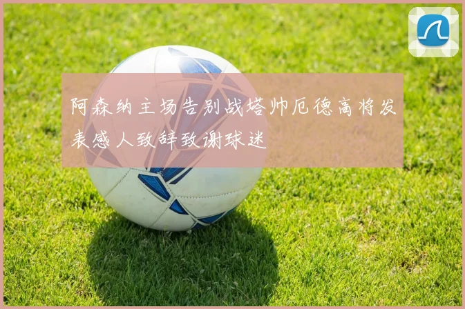 阿森纳主场告别战塔帅厄德高将发表感人致辞致谢球迷