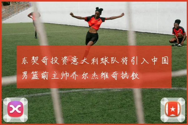 东契奇投资意大利球队将引入中国男篮前主帅乔尔杰维奇执教