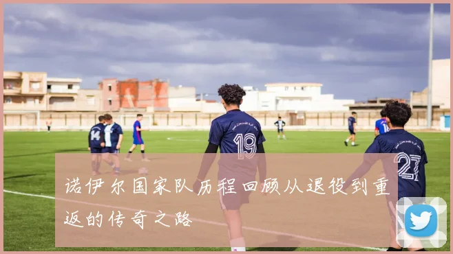 诺伊尔国家队历程回顾从退役到重返的传奇之路