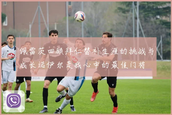 佩雷茨回顾拜仁替补生涯的挑战与成长诺伊尔是我心中的最佳门将