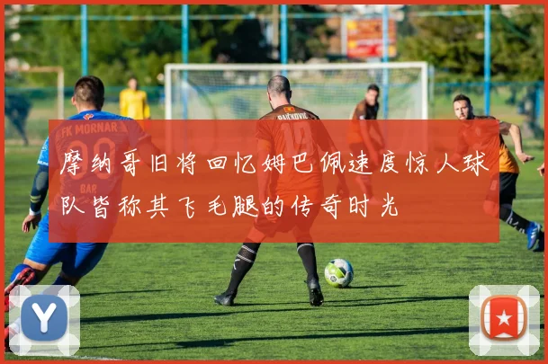 摩纳哥旧将回忆姆巴佩速度惊人球队皆称其飞毛腿的传奇时光