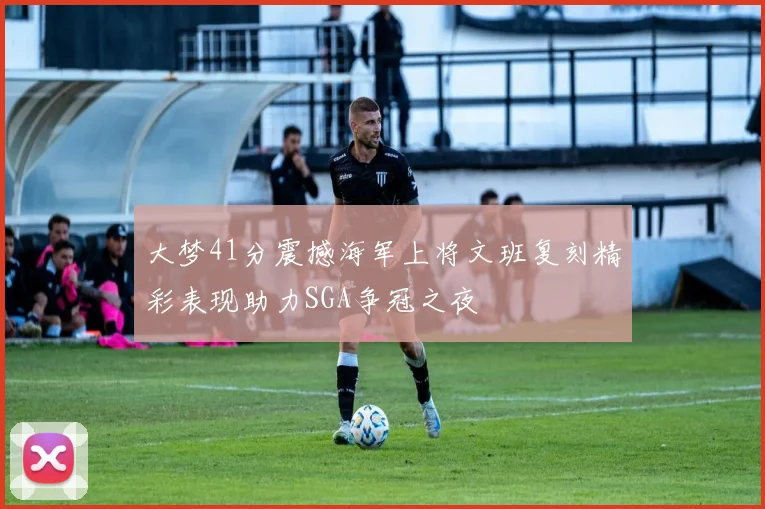 大梦41分震撼海军上将文班复刻精彩表现助力SGA争冠之夜