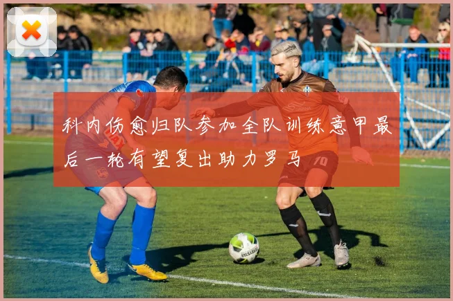 科内伤愈归队参加全队训练意甲最后一轮有望复出助力罗马