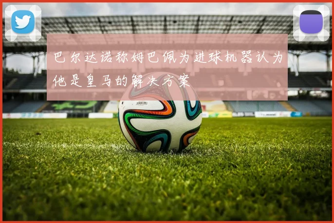 巴尔达诺称姆巴佩为进球机器认为他是皇马的解决方案