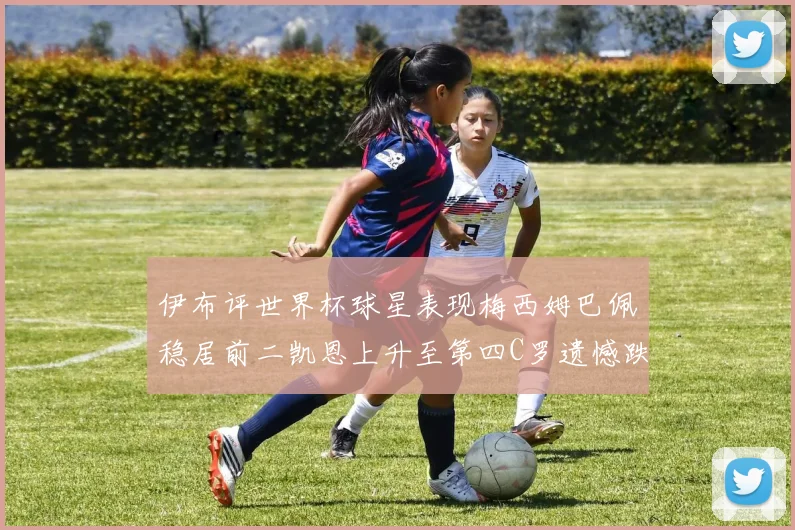 伊布评世界杯球星表现梅西姆巴佩稳居前二凯恩上升至第四C罗遗憾跌出前十